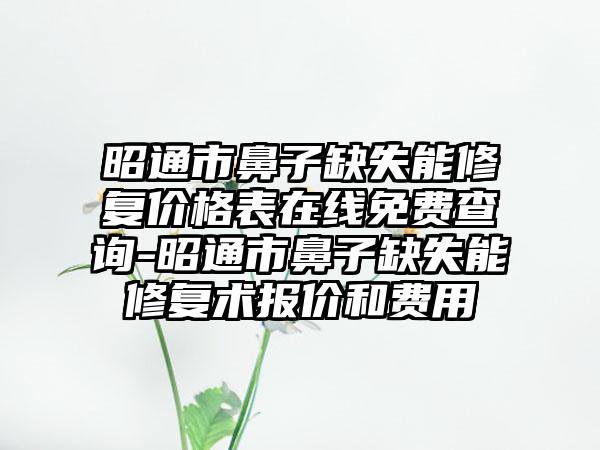 昭通市鼻子缺失能修复价格表在线免费查询-昭通市鼻子缺失能修复术报价和费用