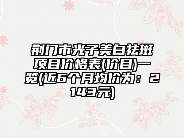 荆门市光子美白祛斑项目价格表(价目)一览(近6个月均价为：2143元)