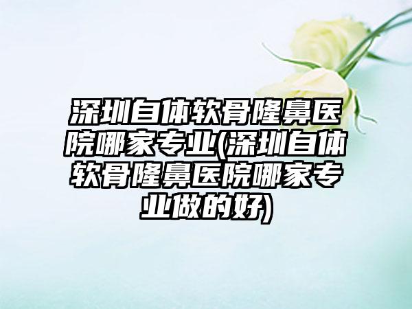 深圳自体软骨隆鼻医院哪家正规(深圳自体软骨隆鼻医院哪家正规做的好)