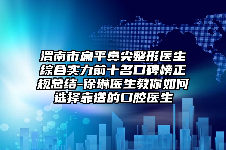 渭南市扁平鼻尖整形医生综合实力前十名口碑榜正规总结-徐琳医生教你如何选择靠谱的口腔医生