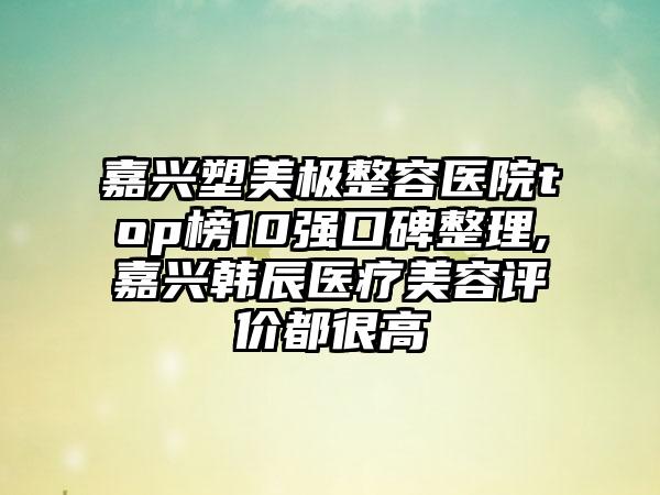 嘉兴塑美极整容医院top榜10强口碑整理,嘉兴韩辰医疗美容评价都很高