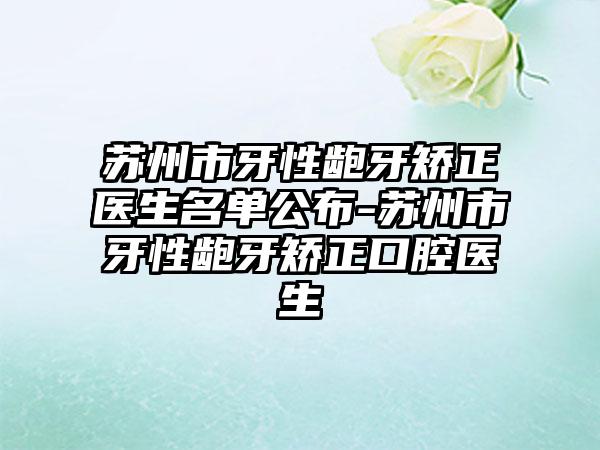 苏州市牙性龅牙矫正医生名单公布-苏州市牙性龅牙矫正口腔医生