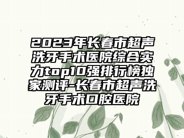 2023年长春市超声洗牙手术医院综合实力top10强排行榜特殊测评-长春市超声洗牙手术口腔医院