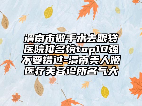 渭南市做手术去眼袋医院排名榜top10强不要错过-渭南美人姬医疗美容诊所名气大