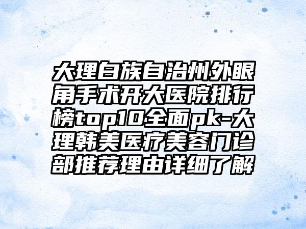 大理白族自治州外眼角手术开大医院排行榜top10多面pk-大理韩美医疗美容门诊部推荐理由详细了解