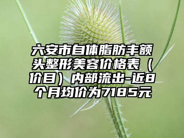 六安市自体脂肪丰额头整形美容价格表（价目）内部流出-近8个月均价为7185元