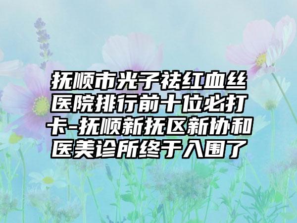 抚顺市光子祛红血丝医院排行前十位必打卡-抚顺新抚区新协和医美诊所终于入围了