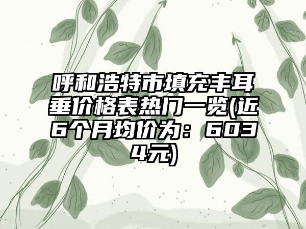 呼和浩特市填充丰耳垂价格表热门一览(近6个月均价为：6034元)