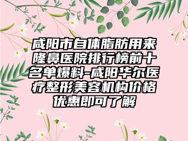 咸阳市自体脂肪用来隆鼻医院排行榜前十名单爆料-咸阳华尔医疗整形美容机构价格优惠即可了解