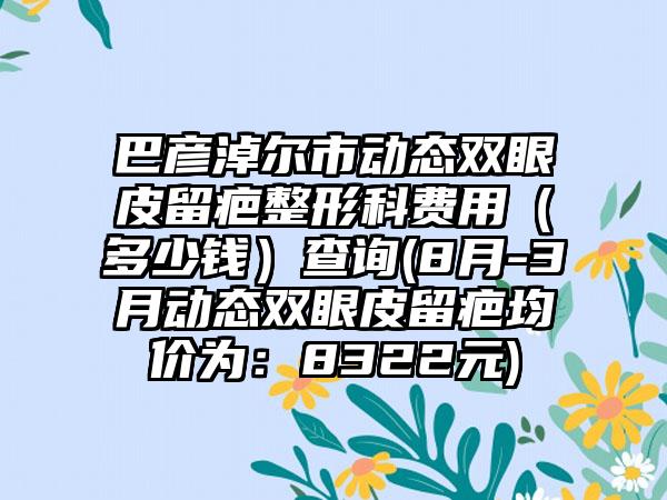 巴彦淖尔市动态双眼皮留疤整形科费用（多少钱）查询(8月-3月动态双眼皮留疤均价为：8322元)