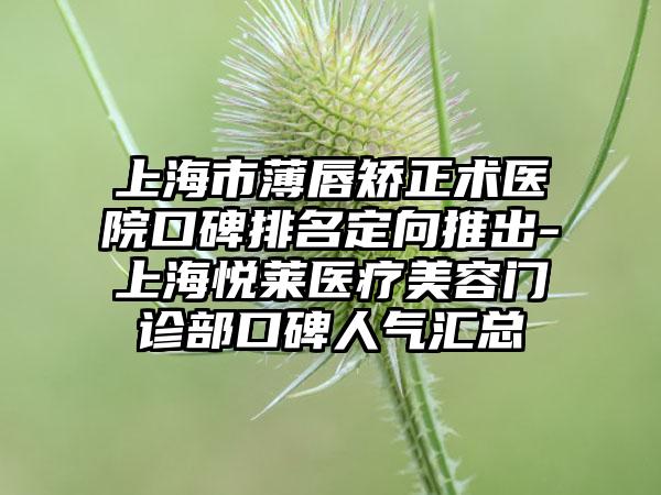 上海市薄唇矫正术医院口碑排名定向推出-上海悦莱医疗美容门诊部口碑人气汇总