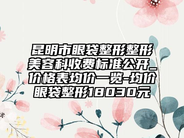 昆明市眼袋整形整形美容科收费标准公开_价格表均价一览-均价眼袋整形18030元