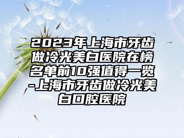 2023年上海市牙齿做冷光美白医院在榜名单前10强值得一览-上海市牙齿做冷光美白口腔医院