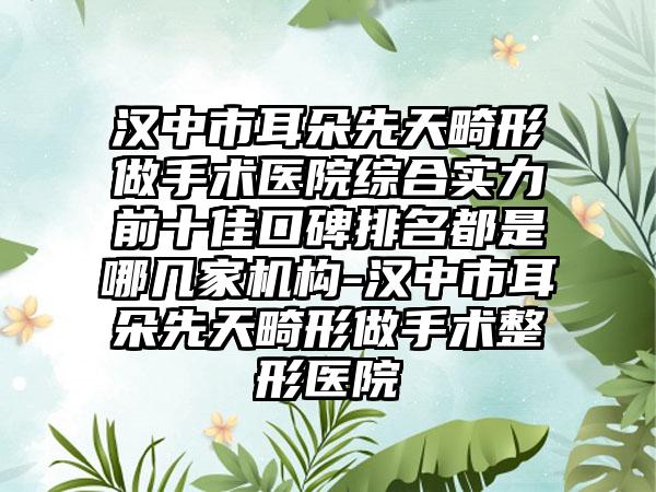 汉中市耳朵先天畸形做手术医院综合实力前十佳口碑排名都是哪几家机构-汉中市耳朵先天畸形做手术整形医院