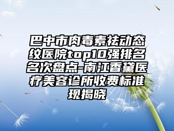 巴中市肉毒素祛动态纹医院top10强排名名次盘点-南江香黛医疗美容诊所收费标准现揭晓