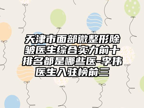 天津市面部微整形除皱医生综合实力前十排名都是哪些医-李伟医生入驻榜前三