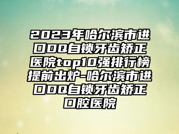 2023年哈尔滨市进口DQ自锁牙齿矫正医院top10强排行榜提前出炉-哈尔滨市进口DQ自锁牙齿矫正口腔医院