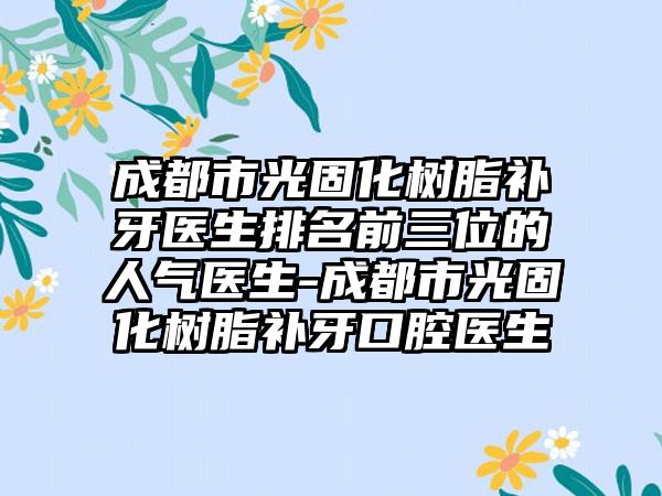 成都市光固化树脂补牙医生排名前三位的人气医生-成都市光固化树脂补牙口腔医生