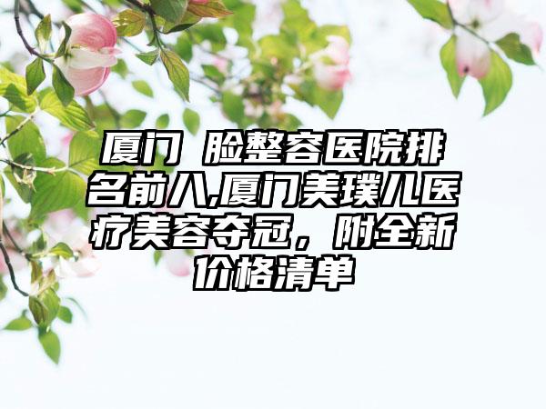 厦门廋脸整容医院排名前八,厦门美璞儿医疗美容夺冠，附全新价格清单