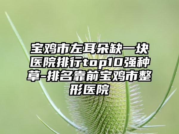 宝鸡市左耳朵缺一块医院排行top10强种草-排名靠前宝鸡市整形医院