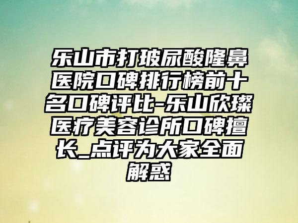 乐山市打玻尿酸隆鼻医院口碑排行榜前十名口碑评比-乐山欣璨医疗美容诊所口碑擅长_点评为大家多面解惑