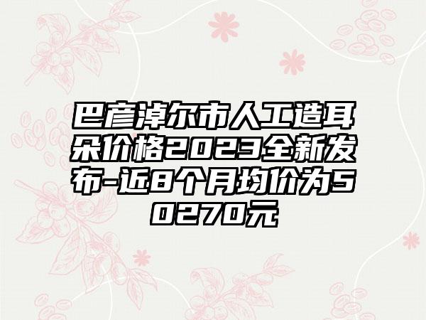 巴彦淖尔市人工造耳朵价格2023全新发布-近8个月均价为50270元