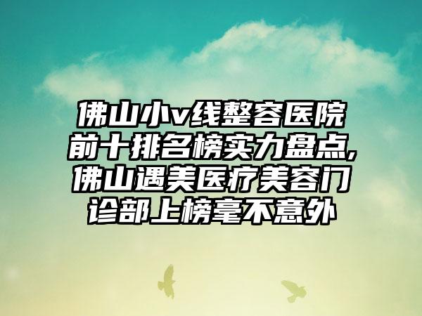 佛山小v线整容医院前十排名榜实力盘点,佛山遇美医疗美容门诊部上榜毫不意外