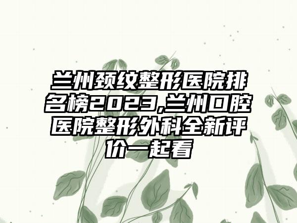 兰州颈纹整形医院排名榜2023,兰州口腔医院整形外科全新评价一起看