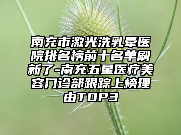 南充市激光洗乳晕医院排名榜前十名单刷新了-南充五星医疗美容门诊部跟踪上榜理由TOP3