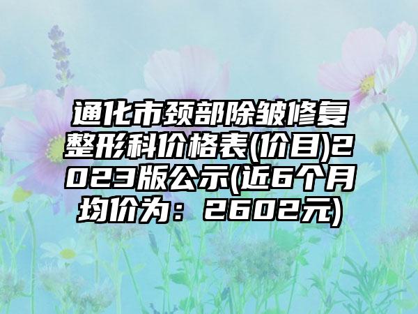 通化市颈部除皱修复整形科价格表(价目)2023版公示(近6个月均价为：2602元)