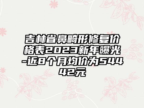 吉林省鼻畸形修复价格表2023新年曝光-近8个月均价为54442元