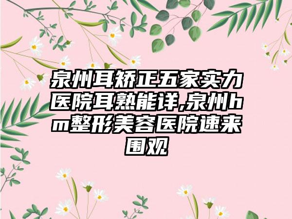 泉州耳矫正五家实力医院耳熟能详,泉州hm整形美容医院速来围观