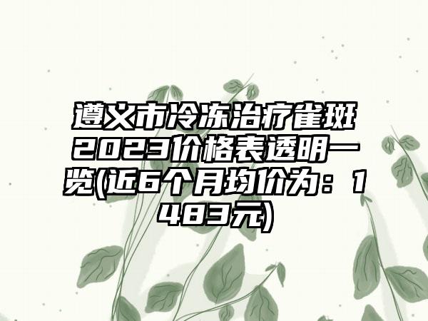 遵义市冷冻治疗雀斑2023价格表透明一览(近6个月均价为：1483元)