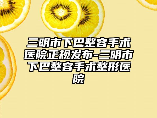 三明市下巴整容手术医院正规发布-三明市下巴整容手术整形医院