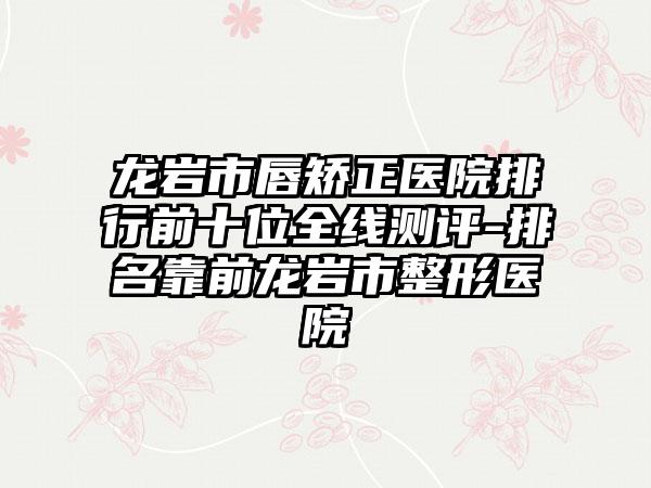 龙岩市唇矫正医院排行前十位全线测评-排名靠前龙岩市整形医院