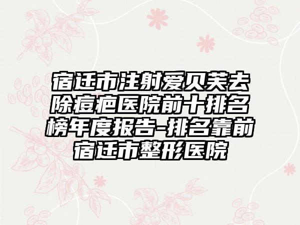 宿迁市注射爱贝芙去除痘疤医院前十排名榜年度报告-排名靠前宿迁市整形医院