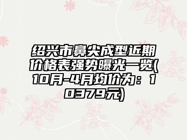 绍兴市鼻尖成型近期价格表强势曝光一览(10月-4月均价为：10379元)