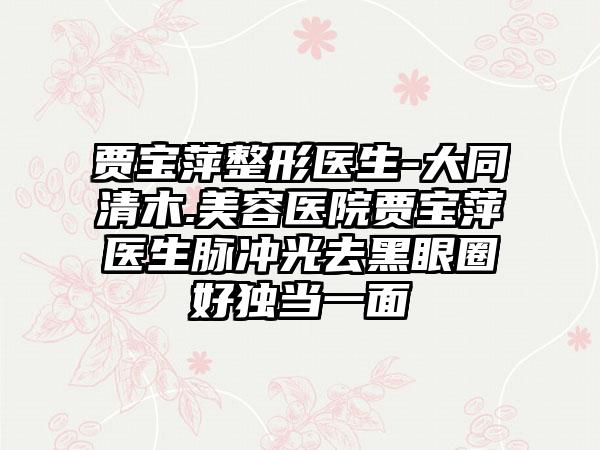 贾宝萍整形医生-大同清木.美容医院贾宝萍医生脉冲光去黑眼圈好独当一面