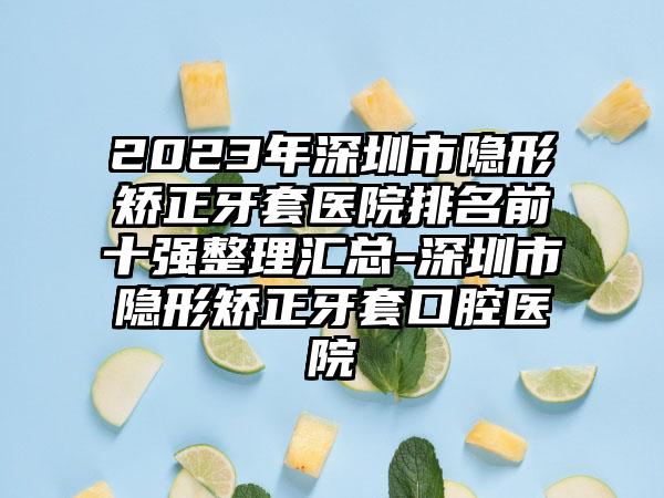 2023年深圳市隐形矫正牙套医院排名前十强整理汇总-深圳市隐形矫正牙套口腔医院