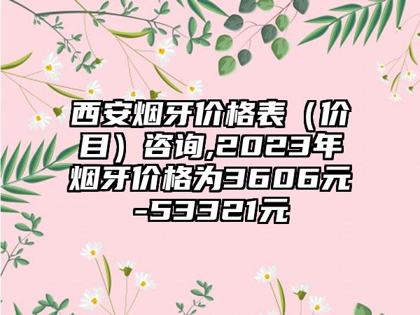 西安烟牙价格表（价目）咨询,2023年烟牙价格为3606元-53321元