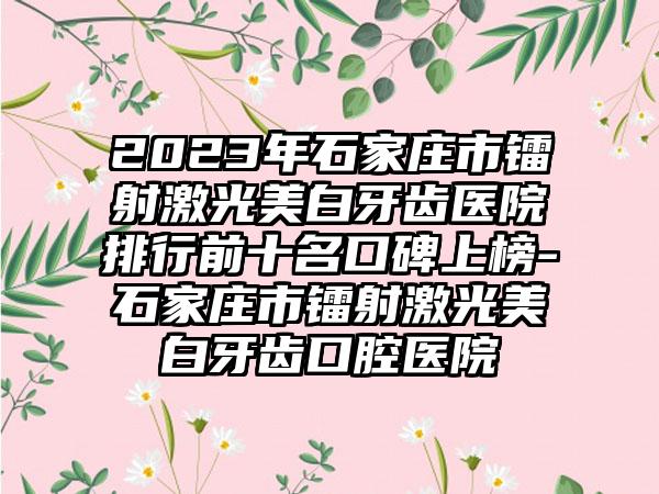 2023年石家庄市镭射激光美白牙齿医院排行前十名口碑上榜-石家庄市镭射激光美白牙齿口腔医院