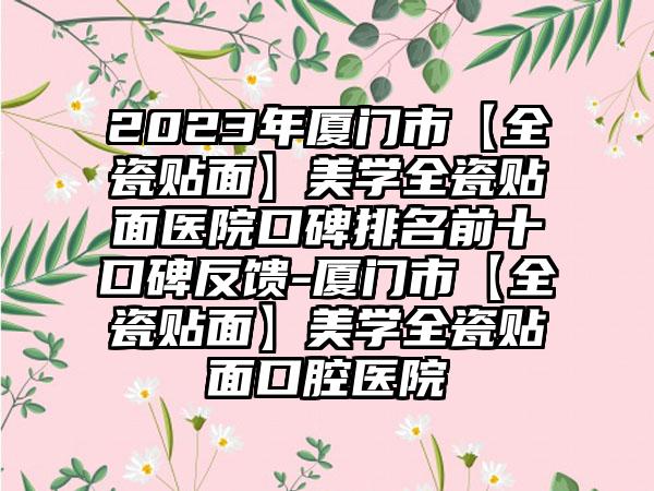 2023年厦门市【全瓷贴面】美学全瓷贴面医院口碑排名前十口碑反馈-厦门市【全瓷贴面】美学全瓷贴面口腔医院