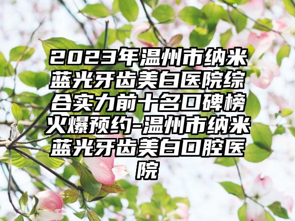 2023年温州市纳米蓝光牙齿美白医院综合实力前十名口碑榜火爆预约-温州市纳米蓝光牙齿美白口腔医院