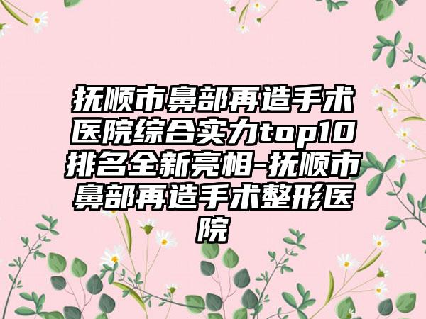 抚顺市鼻部再造手术医院综合实力top10排名全新亮相-抚顺市鼻部再造手术整形医院