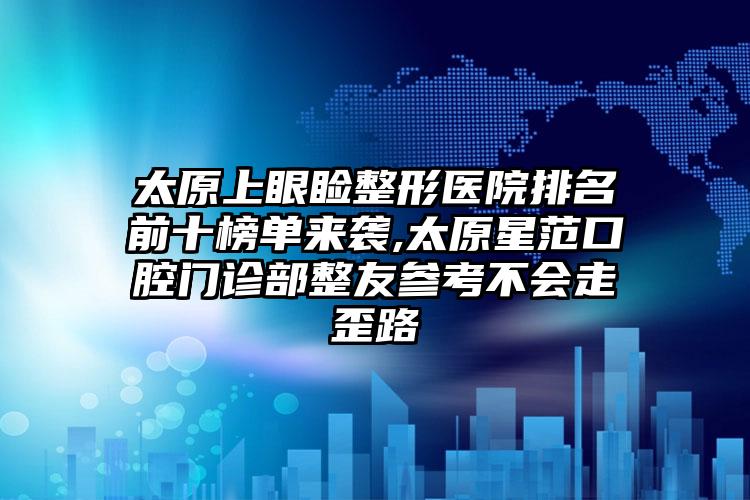 太原上眼睑整形医院排名前十榜单来袭,太原星范口腔门诊部整友参考不会走歪路