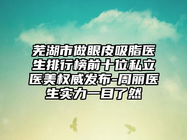 芜湖市做眼皮吸脂医生排行榜前十位私立医美权威发布-周丽医生实力一目了然