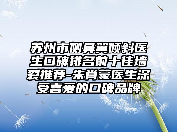 苏州市侧鼻翼倾斜医生口碑排名前十佳墙裂推荐-朱肖蒙医生深受喜爱的口碑品牌