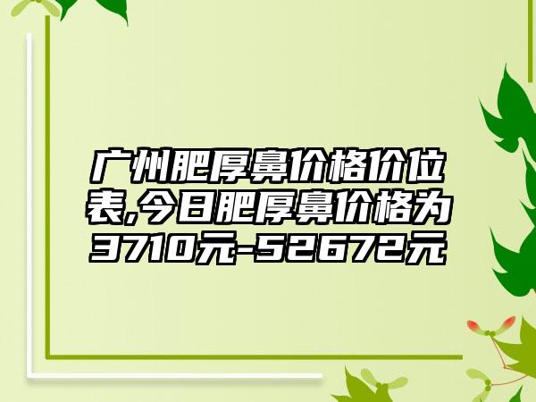 广州肥厚鼻价格价位表,今日肥厚鼻价格为3710元-52672元