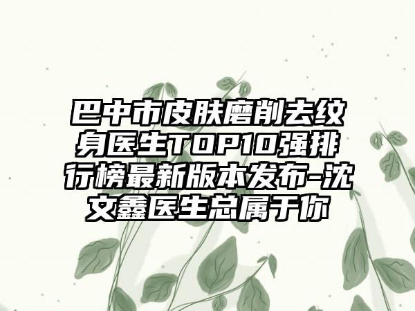 巴中市皮肤磨削去纹身医生TOP10强排行榜非常新版本发布-沈文鑫医生总属于你