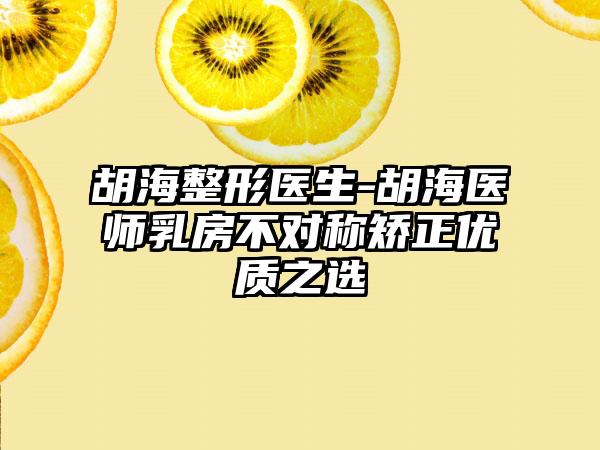 胡海整形医生-胡海医师乳房不对称矫正优质之选